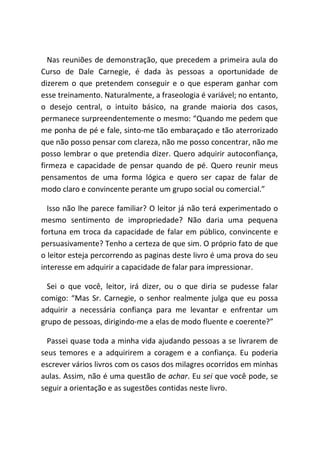 Nas reuniões de demonstração, que precedem a primeira aula do
Curso de Dale Carnegie, é dada às pessoas a oportunidade de
dizerem o que pretendem conseguir e o que esperam ganhar com
esse treinamento. Naturalmente, a fraseologia é variável; no entanto,
o desejo central, o intuito básico, na grande maioria dos casos,
permanece surpreendentemente o mesmo: “Quando me pedem que
me ponha de pé e fale, sinto-me tão embaraçado e tão aterrorizado
que não posso pensar com clareza, não me posso concentrar, não me
posso lembrar o que pretendia dizer. Quero adquirir autoconfiança,
firmeza e capacidade de pensar quando de pé. Quero reunir meus
pensamentos de uma forma lógica e quero ser capaz de falar de
modo claro e convincente perante um grupo social ou comercial.”
Isso não lhe parece familiar? O leitor já não terá experimentado o
mesmo sentimento de impropriedade? Não daria uma pequena
fortuna em troca da capacidade de falar em público, convincente e
persuasivamente? Tenho a certeza de que sim. O próprio fato de que
o leitor esteja percorrendo as paginas deste livro é uma prova do seu
interesse em adquirir a capacidade de falar para impressionar.
Sei o que você, leitor, irá dizer, ou o que diria se pudesse falar
comigo: “Mas Sr. Carnegie, o senhor realmente julga que eu possa
adquirir a necessária confiança para me levantar e enfrentar um
grupo de pessoas, dirigindo-me a elas de modo fluente e coerente?”
Passei quase toda a minha vida ajudando pessoas a se livrarem de
seus temores e a adquirirem a coragem e a confiança. Eu poderia
escrever vários livros com os casos dos milagres ocorridos em minhas
aulas. Assim, não é uma questão de achar. Eu sei que você pode, se
seguir a orientação e as sugestões contidas neste livro.
 