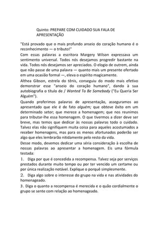 Quinto: PREPARE COM CUIDADO SUA FALA DE
APRESENTAÇÃO
"Está provado que o mais profundo anseio do coração humano é o
reconhecimento — o tributo!"
Com essas palavras a escritora Margery Wilson expressava um
sentimento universal. Todos nós desejamos progredir bastante na
vida. Todos nós desejamos ser apreciados. O elogio de outrem, ainda
que não passe de uma palavra — quanto mais um presente ofertado
em uma ocasião formal —, eleva o espírito magicamente.
Althea Gibson, estrela do tênis, conseguiu do modo mais efetivo
demonstrar esse "anseio do coração humano", dando à sua
autobiografia o título de / Wanted To Be Somebody ("Eu Queria Ser
Alguém").
Quando proferimos palavras de apresentação, asseguramos ao
apresentado que ele é de fato alguém; que obteve êxito em um
determinado setor; que merece a homenagem; que nos reunimos
para tributar-lhe essa homenagem. O que tivermos a dizer deve ser
breve, mas temos que dedicar às nossas palavras todo o cuidado.
Talvez elas não signifiquem muita coisa para aqueles acostumados a
receber homenagens, mas para os menos afortunados poderão ser
algo que eles lembrarão nitidamente pelo resto da vida.
Desse modo, devemos dedicar uma séria consideração à escolha de
nossas palavras ao apresentar a homenagem. Eis uma fórmula
testada:
1. Diga por que é concedida a recompensa. Talvez seja por serviços
prestados durante muito tempo ou por ter vencido um certame ou
por única realização notável. Explique o porquê simplesmente.
2. Diga algo sobre o interesse do grupo na vida e nas atividades do
homenageado.
3. Diga o quanto a recompensa é merecida e o quão cordialmente o
grupo se sente com relação ao homenageado.
 