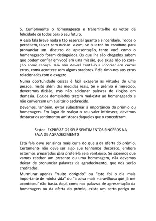 5. Cumprimente o homenageado e transmita-lhe os votos de
felicidade de todos para o seu futuro.
A essa fala breve nada é tão essencial quanto a sinceridade. Todos o
percebem, talvez sem dizê-lo. Assim, se o leitor foi escolhido para
pronunciar um. discurso de apresentação, tanto você como o
homenageado foram distinguidos. Os que lhe são chegados sabem
que podem confiar em você em uma missão, que exige não só cora-
ção como cabeça. Isso não deverá tentá-lo a incorrer ern certos
erros, como acontece com alguns oradores. Refe-rimo-nos aos erros
relacionados com o exagero.
Numa oportunidade dessas é fácil exagerar as virtudes de uma
pessoa, muito além das medidas reais. Se o prêmio é merecido,
deveremos dizê-lo, mas não adicionar palavras de elogios em
demasia. Elogios demasiados trazem mal-estar ao homenageado e
não convencem um auditório esclarecido.
Devemos, também, evitar subestimar a importância do prêmio ou
homenagem. Em lugar de realçar o seu valor intrínseco, devemos
destacar os sentimentos amistosos daqueles que o concederam.
Sexto: EXPRESSE OS SEUS SENTIMENTOS SINCEROS NA
FALA DE AGRADECIMENTO
Esta fala deve ser ainda mais curta do que a da oferta do prêmio.
Certamente não deve ser algo que tenhamos decorado, embora
estarmos preparados para proferi-la seja vantajoso. Se sabemos que
vamos receber um presente ou uma homenagem, não devemos
deixar de pronunciar palavras de agradecimento, que nos serão
creditadas.
Murmurar apenas "muito obrigado" ou "este foi o dia mais
importante de minha vida" ou "a coisa mais maravilhosa que já me
aconteceu" não basta. Aqui, como nas palavras de apresentação da
homenagem ou da oferta do prêmio, existe um certo perigo no
 