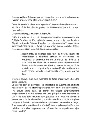 famoso, William Osler, pegou um livro e leu vinte e uma palavras que
tiveram um profundo efeito sobre seu futuro."
Quais foram essas vinte e uma palavras? Como influenciaram elas o
seu futuro? Ambas são perguntas que os ouvintes gostarão de ver
respondidas.
CITE UM FATO QUE PRENDA A ATENÇÃO
Clifford R. Adams, diretor do Serviço de Conselhos Matrimoniais, do
Colégio Estadual da Pennsylvania, começou um artigo no Reader's
Digest, intitulado "Como Escolher Um Companheiro", com estes
surpreendentes fatos — fatos que prendem sua respiração, leitor,
fatos que prendem logo de início a sua atenção:
Atualmente, as chances que têm os nossos jovens de
encontrarem a felicidade através do casamento são
reduzidas. O aumento do nosso índice de divórcio é
assustador. Em 1940, um casamento entre cinco ou seis foi
de encontro às pedras. Em 1946, ao que se espera, a média
será de um entre quatro. Se essa tendência continuar por
muito tempo, a média, em cinqüenta anos, será de um em
dois.
Citamos, abaixo, mais dois exemplos de fatos impressivos utilizados
como abertura:
De acordo com as previsões do Ministério da Guerra, na primeira
noite de uma guerra atômica perecerão vinte milhões de americanos.
"Há alguns anos atrás, os diários da cadeia Scripps-Howard
despenderam 176 mü dólares em uma pesquisa para conhecer as
coisas de que seus leitores não gostavam nas lojas de vendas a
varejo. Foi a mais dispendiosa, a mais científica, a mais completa
pesquisa até então realizada sobre os problemas de vendas a varejo.
Foram enviados questionários a 54.047 lares em dezesseis diferentes
cidades. Uma das perguntas era: "O que lhe desagrada nas lojas
dessa cidade?"
 