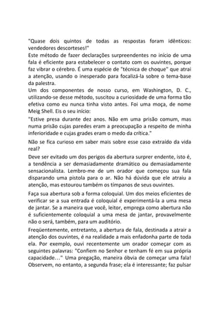 "Quase dois quintos de todas as respostas foram idênticos:
vendedores descorteses!"
Este método de fazer declarações surpreendentes no início de uma
fala é eficiente para estabelecer o contato com os ouvintes, porque
faz vibrar o cérebro. É uma espécie de "técnica de choque" que atrai
a atenção, usando o inesperado para focalizá-la sobre o tema-base
da palestra.
Um dos componentes de nosso curso, em Washington, D. C.,
utilizando-se desse método, suscitou a curiosidade de uma forma tão
efetiva como eu nunca tinha visto antes. Foi uma moça, de nome
Meig Shell. Eis o seu início:
"Estive presa durante dez anos. Não em uma prisão comum, mas
numa prisão cujas paredes eram a preocupação a respeito de minha
inferioridade e cujas grades eram o medo da crítica."
Não se fica curioso em saber mais sobre esse caso extraído da vida
real?
Deve ser evitado um dos perigos da abertura surprer endente, isto é,
a tendência a ser demasiadamente dramático ou demasiadamente
sensacionalista. Lembro-me de um orador que começou sua fala
disparando uma pistola para o ar. Não há dúvida que ele atraiu a
atenção, mas estourou também os tímpanos de seus ouvintes.
Faça sua abertura sob a forma coloquial. Um dos meios eficientes de
verificar se a sua entrada é coloquial é experimentá-la a uma mesa
de jantar. Se a maneira que você, leitor, emprega como abertura não
é suficientemente coloquial a uma mesa de jantar, provavelmente
não o será, também, para um auditório.
Freqüentemente, entretanto, a abertura de fala, destinada a atrair a
atenção dos ouvintes, é na realidade a mais enfadonha parte de toda
ela. Por exemplo, ouvi recentemente um orador começar com as
seguintes palavras: "Confiem no Senhor e tenham fé em sua própria
capacidade..." Uma pregação, maneira óbvia de começar uma fala!
Observem, no entanto, a segunda frase; ela é interessante; faz pulsar
 