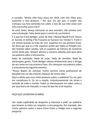 o coração. "Minha mãe ficou viúva em 1918, com três filhos para
sustentar e sem dinheiro..." Por que, oh, por que, o orador não
começou sua fala contando-nos sobre a luta de sua mãe viúva com
três criancinhas para criar?!
Se você, leitor, deseja interessar os seus ouvintes, não comece com
uma introdução. Salte direto para o centro de sua história.
É o que faz Frank Bettger, autor de How I Raised Myself From Failure
to Success in Selling ("Do Fracasso ao Sucesso nas Vendas"). Frank é
um artista quando se trata de criar suspense em sua primeira frase.
Sei disso por que eu e ele viajamos juntos por todos os Estados Uni-
dos falando sobre vendas, sob os auspícios da Câmara de Comércio
Júnior deste país. Sempre admirei a maneira soberba pela qual abria
sua palestra sobre o entusiasmo.
Nada de exortação. Nada de aulas. Nada de sermões. Nada de
declarações gerais. Frank Bettger saltava diretamente para o âmago
do seu tema em sua primeira frase. Ele começava sua palestra sobre
o entusiasmo da seguinte maneira:
"Pouco depois de começar minha carreira como profissional de
beisebol tive um dos maiores choques de minha vida."
Qual o efeito que esse início produzia sobre o auditório? Eu sei, pois
me encontrava lá. Eu via a reação. Instantaneamente ele atraía a
atenção de todo o mundo. Todos se interessavam em saber como e
por que ficara ele chocado, e o que foi que fez a tal respeito.
PEÇA QUE LEVANTEM AS MÃOS
Um modo esplêndido de despertar o interesse é pedir ao auditório
que levante as mãos em resposta a uma pergunta. Por exemplo, abri
minha palestra sobre o tema Como Evitar a Fadiga com a seguinte
pergunta:
 