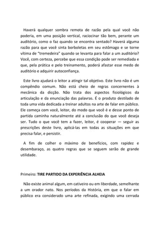 Haverá qualquer sombra remota de razão pela qual você não
poderia, em uma posição vertical, raciocinar tão bem, perante um
auditório, como o faz quando se encontra sentado? Haverá alguma
razão para que você sinta borboletas em seu estômago e se torne
vítima de “tremedeira” quando se levanta para falar a um auditório?
Você, com certeza, percebe que essa condição pode ser remediada e
que, pela prática e pelo treinamento, poderá afastar esse medo de
auditório e adquirir autoconfiança.
Este livro ajudará o leitor a atingir tal objetivo. Este livro não é um
compêndio comum. Não está cheio de regras concernentes à
mecânica da dicção. Não trata dos aspectos fisiológicos da
articulação e da enunciação das palavras. É o produto destilado de
toda uma vida dedicada a treinar adultos na arte de falar em público.
Ele começa com você, leitor, do modo que você é e desse ponto de
partida caminha naturalmente até a conclusão do que você deseja
ser. Tudo o que você tem a fazer, leitor, é cooperar ― seguir as
prescrições deste livro, aplicá-las em todas as situações em que
precisa falar, e persistir.
A fim de colher o máximo de benefícios, com rapidez e
desembaraço, as quatro regras que se seguem serão de grande
utilidade.
Primeiro: TIRE PARTIDO DA EXPERIÊNCIA ALHEIA
Não existe animal algum, em cativeiro ou em liberdade, semelhante
a um orador nato. Nos períodos da História, em que o falar em
público era considerado uma arte refinada, exigindo uma cerrada
 