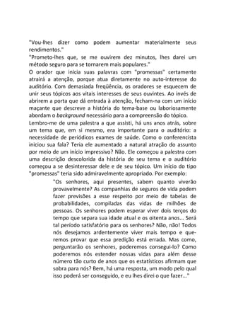 "Vou-lhes dizer como podem aumentar materialmente seus
rendimentos."
"Prometo-lhes que, se me ouvirem dez minutos, lhes darei um
método seguro para se tornarem mais populares."
O orador que inicia suas palavras com "promessas" certamente
atrairá a atenção, porque atua diretamente no auto-interesse do
auditório. Com demasiada freqüência, os oradores se esquecem de
unir seus tópicos aos vitais interesses de seus ouvintes. Ao invés de
abrirem a porta que dá entrada à atenção, fecham-na com um início
maçante que descreve a história do tema-base ou laboriosamente
abordam o background necessário para a compreensão do tópico.
Lembro-me de uma palestra a que assisti, há uns anos atrás, sobre
um tema que, em si mesmo, era importante para o auditório: a
necessidade de periódicos exames de saúde. Como o conferencista
iniciou sua fala? Teria ele aumentado a natural atração do assunto
por meio de um início impressivo? Não. Ele começou a palestra com
uma descrição descolorida da história de seu tema e o auditório
começou a se desinteressar dele e de seu tópico. Um início do tipo
"promessas" teria sido admiravelmente apropriado. Por exemplo:
"Os senhores, aqui presentes, sabem quanto viverão
provavelmente? As companhias de seguros de vida podem
fazer previsões a esse respeito por meio de tabelas de
probabilidades, compiladas das vidas de milhões de
pessoas. Os senhores podem esperar viver dois terços do
tempo que separa sua idade atual e os oitenta anos... Será
tal período satisfatório para os senhores? Não, não! Todos
nós desejamos ardentemente viver mais tempo e que-
remos provar que essa predição está errada. Mas como,
perguntarão os senhores, poderemos consegui-lo? Como
poderemos nós estender nossas vidas para além desse
número tão curto de anos que os estatísticos afirmam que
sobra para nós? Bem, há uma resposta, um modo pelo qual
isso poderá ser conseguido, e eu lhes direi o que fazer..."
 