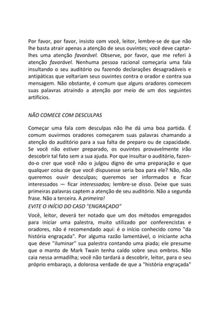 Por favor, por favor, insisto com você, leitor, lembre-se de que não
lhe basta atrair apenas a atenção de seus ouvintes; você deve captar-
lhes uma atenção favorável. Observe, por favor, que me referi à
atenção favorável. Nenhuma pessoa racional começaria uma fala
insultando o seu auditório ou fazendo declarações desagradáveis e
antipáticas que voltariam seus ouvintes contra o orador e contra sua
mensagem. Não obstante, é comum que alguns oradores comecem
suas palavras atraindo a atenção por meio de um dos seguintes
artifícios.
NÃO COMECE COM DESCULPAS
Começar uma fala com desculpas não lhe dá uma boa partida. É
comum ouvirmos oradores começarem suas palavras chamando a
atenção do auditório para a sua falta de preparo ou de capacidade.
Se você não estiver preparado, os ouvintes provavelmente irão
descobrir tal fato sem a sua ajuda. Por que insultar o auditório, fazen-
do-o crer que você não o julgou digno de uma preparação e que
qualquer coisa de que você dispusesse seria boa para ele? Não, não
queremos ouvir desculpas; queremos ser informados e ficar
interessados — ficar interessados; lembre-se disso. Deixe que suas
primeiras palavras captem a atenção de seu auditório. Não a segunda
frase. Não a terceira. A primeira!
EVITE O INÍCIO DO CASO "ENGRAÇADO"
Você, leitor, deverá ter notado que um dos métodos empregados
para iniciar uma palestra, muito utilizado por conferencistas e
oradores, não é recomendado aqui: é o início conhecido como "da
história engraçada". Por alguma razão lamentável, o iniciante acha
que deve "iluminar" sua palestra contando uma piada; ele presume
que o manto de Mark Twain tenha caído sobre seus ombros. Não
caia nessa armadilha; você não tardará a descobrir, leitor, para o seu
próprio embaraço, a dolorosa verdade de que a "história engraçada"
 