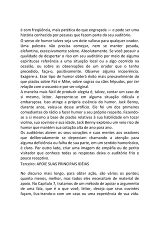 é com freqüência, mais patética do que engraçada — e pode ser uma
história conhecida por pessoas que fazem parte do seu auditório.
O senso de humor talvez seja um dote valioso para qualquer orador.
Uma palestra não precisa começar, nem se manter pesada,
elefantina, excessivamente solene. Absolutamente. Se você possuir a
qualidade de despertar o riso em seu auditório por meio de alguma
espirituosa referência a uma situação local ou a algo ocorrido na
ocasião, ou sobre as observações de um orador que o tenha
precedido, faça-o, positivamente. Observe alguma incoerência.
Exagere-a. Esse tipo de humor obterá êxito mais provavelmente do
que piadas sobre Pat e Mike, sobre sogras ou cães felpudos, por ter
relação com o assunto e por ser original.
A maneira mais fácil de produzir alegria é, talvez, contar um caso de
si mesmo, leitor. Apresente-se em alguma situação ridícula e
embaraçosa. Isso atinge a própria essência do humor. Jack Benny,
durante anos, valeu-se desse artifício. Ele foi um dos primeiros
comediantes do rádio a fazer humor a seu próprio respeito. Fazendo-
se a si mesmo a base de piadas relativas à sua habilidade em tocar
violino, sua sovinice e sua idade, Jack Benny explorou um veio rico de
humor que mantém sua cotação alta de ano para ano.
Os auditórios abrem os seus corações e suas mentes aos oradores
que deliberadamente se depreciam chamando a atenção para
alguma deficiência ou falha de sua parte, em um sentido humorístico,
é claro. Por outro lado, criar uma imagem de empáfia ou de perito
visitador que conhece todas as respostas deixa o auditório frio e
pouco receptivo.
Terceiro: APOIE SUAS PRINCIPAIS IDÉIAS
No discurso mais longo, para obter ação, são vários os pontos;
quanto menos, melhor, mas todos eles necessitam de material de
apoio. No Capítulo 7, tratamos de um método de apoiar o argumento
de uma fala, que é o que você, leitor, deseja que seus ouvintes
façam, ilus-trando-o com um caso ou uma experiência de sua vida.
 
