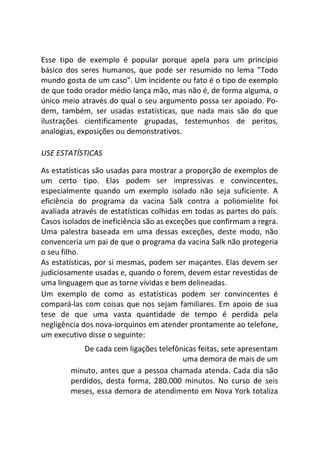 Esse tipo de exemplo é popular porque apela para um princípio
básico dos seres humanos, que pode ser resumido no lema "Todo
mundo gosta de um caso". Um incidente ou fato é o tipo de exemplo
de que todo orador médio lança mão, mas não é, de forma alguma, o
único meio através do qual o seu argumento possa ser apoiado. Po-
dem, também, ser usadas estatísticas, que nada mais são do que
ilustrações cientificamente grupadas, testemunhos de peritos,
analogias, exposições ou demonstrativos.
USE ESTATÍSTICAS
As estatísticas são usadas para mostrar a proporção de exemplos de
um certo tipo. Elas podem ser impressivas e convincentes,
especialmente quando um exemplo isolado não seja suficiente. A
eficiência do programa da vacina Salk contra a poliomielite foi
avaliada através de estatísticas colhidas em todas as partes do país.
Casos isolados de ineficiência são as exceções que confirmam a regra.
Uma palestra baseada em uma dessas exceções, deste modo, não
convenceria um pai de que o programa da vacina Salk não protegeria
o seu filho.
As estatísticas, por si mesmas, podem ser maçantes. Elas devem ser
judiciosamente usadas e, quando o forem, devem estar revestidas de
uma linguagem que as torne vívidas e bem delineadas.
Um exemplo de como as estatísticas podem ser convincentes é
compará-las com coisas que nos sejam familiares. Em apoio de sua
tese de que uma vasta quantidade de tempo é perdida pela
negligência dos nova-iorquinos em atender prontamente ao telefone,
um executivo disse o seguinte:
De cada cem ligações telefônicas feitas, sete apresentam
uma demora de mais de um
minuto, antes que a pessoa chamada atenda. Cada dia são
perdidos, desta forma, 280.000 minutos. No curso de seis
meses, essa demora de atendimento em Nova York totaliza
 