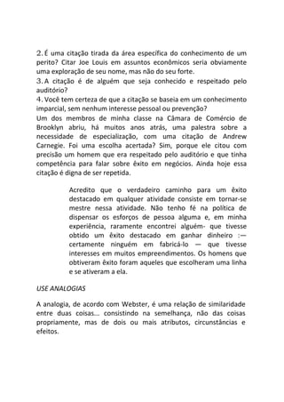 2.É uma citação tirada da área específica do conhecimento de um
perito? Citar Joe Louis em assuntos econômicos seria obviamente
uma exploração de seu nome, mas não do seu forte.
3.A citação é de alguém que seja conhecido e respeitado pelo
auditório?
4.Você tem certeza de que a citação se baseia em um conhecimento
imparcial, sem nenhum interesse pessoal ou prevenção?
Um dos membros de minha classe na Câmara de Comércio de
Brooklyn abriu, há muitos anos atrás, uma palestra sobre a
necessidade de especialização, com uma citação de Andrew
Carnegie. Foi uma escolha acertada? Sim, porque ele citou com
precisão um homem que era respeitado pelo auditório e que tinha
competência para falar sobre êxito em negócios. Ainda hoje essa
citação é digna de ser repetida.
Acredito que o verdadeiro caminho para um êxito
destacado em qualquer atividade consiste em tornar-se
mestre nessa atividade. Não tenho fé na política de
dispensar os esforços de pessoa alguma e, em minha
experiência, raramente encontrei alguém- que tivesse
obtido um êxito destacado em ganhar dinheiro :—
certamente ninguém em fabricá-lo — que tivesse
interesses em muitos empreendimentos. Os homens que
obtiveram êxito foram aqueles que escolheram uma linha
e se ativeram a ela.
USE ANALOGIAS
A analogia, de acordo com Webster, é uma relação de similaridade
entre duas coisas... consistindo na semelhança, não das coisas
propriamente, mas de dois ou mais atributos, circunstâncias e
efeitos.
 