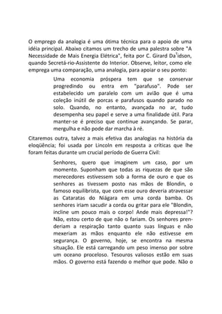 O emprego da analogia é uma ótima técnica para o apoio de uma
idéia principal. Abaixo citamos um trecho de uma palestra sobre "A
Necessidade de Mais Energia Elétrica", feita por C. Girard DaT
idson,
quando Secretá-rio-Assistente do Interior. Observe, leitor, como ele
emprega uma comparação, uma analogia, para apoiar o seu ponto:
Uma economia próspera tem que se conservar
progredindo ou entra em "parafuso". Pode ser
estabelecido um paralelo com um avião que é uma
coleção inútil de porcas e parafusos quando parado no
solo. Quando, no entanto, avançada no ar, tudo
desempenha seu papel e serve a uma finalidade útil. Para
manter-se é preciso que continue avançando. Se parar,
mergulha e não pode dar marcha à ré.
Citaremos outra, talvez a mais efetiva das analogias na história da
eloqüência; foi usada por Lincoln em resposta a críticas que lhe
foram feitas durante um crucial período de Guerra Civil:
Senhores, quero que imaginem um caso, por um
momento. Suponham que todas as riquezas de que são
merecedores estivessem sob a forma de ouro e que os
senhores as tivessem posto nas mãos de Blondin, o
famoso equilibrista, que com esse ouro deveria atravessar
as Cataratas do Niágara em uma corda bamba. Os
senhores iriam sacudir a corda ou gritar para ele "Blondin,
incline um pouco mais o corpo! Ande mais depressa!"?
Não, estou certo de que não o fariam. Os senhores pren-
deriam a respiração tanto quanto suas línguas e não
mexeriam as mãos enquanto ele não estivesse em
segurança. O governo, hoje, se encontra na mesma
situação. Ele está carregando um peso imenso por sobre
um oceano proceloso. Tesouros valiosos estão em suas
mãos. O governo está fazendo o melhor que pode. Não o
 