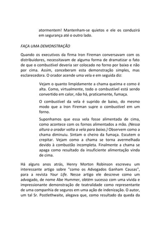 atormentem! Mantenham-se quietos e ele os conduzirá
em segurança até o outro lado.
FAÇA UMA DEMONSTRAÇÃO
Quando os executivos da firma Iron Fireman conversavam com os
distribuidores, necessitavam de alguma forma de dramatizar o fato
de que o combustível deveria ser colocado no forno por baixo e não
por cima. Assim, conceberam esta demonstração simples, mas
esclarecedora. O orador acende uma vela e em seguida diz:
Vejam o quanto limpidamente a chama queima e como é
alta. Como, virtualmente, todo o combustível está sendo
convertido em calor, não há, praticamente, fumaça.
O combustível da vela é suprido de baixo, do mesmo
modo que a Iron Fireman supre o combustível em um
forno.
Suponhamos que essa vela fosse alimentada de cima,
como acontece com os fornos alimentados a mão. (Nessa
altura o orador volta a vela para baixo.) Observem como a
chama diminuiu. Sintam o cheiro da fumaça. Escutem o
crepitar. Vejam como a chama se torna avermelhada
devido à combustão incompleta. Finalmente a chama se
apaga como resultado da insuficiente alimentação vinda
de cima.
Há alguns anos atrás, Henry Morton Robinson escreveu um
interessante artigo sobre "como os Advogados Ganham Causas",
para a revista Your Life. Nesse artigo ele descreve como um
advogado, de nome Abe Hummer, obtém sucesso com uma vívida e
impressionante demonstração de teatralidade como representante
de uma companhia de seguros em uma ação de indenização. O autor,
um tal Sr. Postlethwaite, alegava que, como resultado da queda da
 