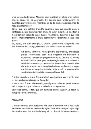 uma saraivada de balas. Algumas podem atingir os alvos, mas outras
podem perder-se na confusão. De acordo com Shakespeare, os
ouvintes, provavelmente, £<
lembrar-se-ão de inúmeras coisas, mas de
nada distintamente."
Diz-se que um político irlandês anônimo deu sua receita para a
confecção de um discurso: "Em primeiro lugar, diga-lhes o que tem a
lhes dizer; em segundo lugar, diga-o; finalmente, diga-lhes o que lhes
disse". Freqüentemente é mais aconselhável "dizer-lhes o que lhes
disse."
Eis, agora, um bom exemplo. O orador, gerente de tráfego de uma
das ferrovias de Chicago, terminou sua palestra com este final:
Em suma, senhores, nossa própria experiência, em nossos
pátios ferroviários, com esse engenho de bloqueio; a
experiência de seu emprego no Leste, no Oeste e no Norte;
os satisfatórios princípios de operação que caracterizam o
seu funcionamento; a demonstração real da economia feita
durante um ano na prevenção de desastres fazem com que
eu, franca e inequivocamente, seja levado a recomendar
sua instalação imediata em nosso Ramal Sul.
O leitor percebeu o que fez o orador? Você poderá ver e sentir sem
ter ouvido tudo mais que ele falou. Em
umas poucas frases, ele resumiu, em algumas palavras, praticamente
todos os pontos que tinha abordado durante a palestra.
Você não sente, leitor, que um sumário desses ajuda? Se assim é,
aproprie-se dessa técnica.
PEÇA AÇÃO
O encerramento que acabamos de citar é também uma ilustração
excelente do final de pedido de ação. O orador desejava que algo
fosse feito: uma instalação de bloqueio no Ramal Sul de sua estrada.
 