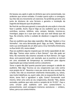 Ele baseou seu apelo à ação no dinheiro que seria economizado, nos
acidentes que seriam evitados. O orador queria ação e o conseguiu.
Sua fala não era meramente um exercício. Foi proferida perante uma
junta de diretores de uma ferrovia e garantiu a instalação do
engenho de bloqueio que ele pleiteara.
No final de sua fala para garantir a execução de uma ação é a hora de
fazer o pedido. Assim, faça-o! Diga ao seu auditório que se reúna,
contribua, escreva, telefone, vote, compre, boicote, inscreva-se,
investigue, pague ou o que quer que seja que você deseja que ele
faça. No entanto, tenha o cuidado de obedecer à seguinte sinaliza-
ção:
Peça ao auditório que faça algo específico. Não diga "Ajudem a Cruz
Vermelha". Isto seria demasiado geral. Diga, ao invés, "Mande esta
noite sua contribuição de um dólar para a Cruz Vermelha Americana,
na Rua Smith 125, nesta cidade."
Peça ao auditório alguma resposta que ele tenha capacidade de dar.
Não diga "Vamos votar contra o Rum Demon". Isso não pode ser
feito. No momento não estamos votando no Rum Demon. Em lugar
disso, seria possível pedir, por exemplo, que os ouvintes se reúnam
em uma sociedade de temperança ou contribuam para alguma
organização que esteja lutando contra o alcoolismo.
Torne o apelo tão fácil quanto possível para conseguir a adesão do
auditório. Não diga "Escreva ao seu congressista que vote contra
esse projeto de lei". Noventa e nove por cento de seus ouvintes não
o farão. Eles não se encontram vitalmente interessados; ou, talvez,
seja muito trabalhoso; ou, quem sabe, eles se esquecerão de fazê-lo.
Assim, torne fácil e agradável a ação. Como? Escrevendo você
mesmo, leitor uma carta ao seu congressista, dizendo "Nós, abaixo
assinados, pedimos que vote contra o projeto de lei 74.321". Faça a
carta circular pelo auditório com uma caneta-tinteiro e,
provavelmente, você conseguirá inúmeras assinaturas — embora,
talvez, perca sua caneta-tinteiro.
 
