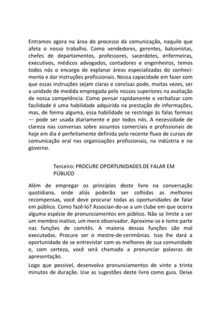 Entramos agora na área do processo da comunicação, naquilo que
afeta o nosso trabalho. Como vendedores, gerentes, balconistas,
chefes de departamentos, professores, sacerdotes, enfermeiras,
executivos, médicos advogados, contadores e engenheiros, temos
todos nós o encargo de explanar áreas especializadas do conheci-
mento e dar instruções profissionais. Nossa capacidade em fazer com
que essas instruções sejam claras e concisas pode, muitas vezes, ser
a unidade de medida empregada pelo nossos superiores na avaliação
de nossa competência. Como pensar rapidamente e verbalizar com
facilidade é uma habilidade adquirida na prestação de informações,
mas, de forma alguma, essa habilidade se restringe às falas formais
— pode ser usada diariamente e por todos nós. A necessidade de
clareza nas conversas sobre assuntos comerciais e profissionais de
hoje em dia é perfeitamente definida pelo recente fluxo de cursos de
comunicação oral nas organizações profissionais, na indústria e no
governo.
Terceiro: PROCURE OPORTUNIDADES DE FALAR EM
PÚBLICO
Além de empregar os princípios deste livro na conversação
quotidiana, onde aliás poderão ser colhidas as melhores
recompensas, você deve procurar todas as oportunidades de falar
em público. Como fazê-lo? Associan-do-se a um clube em que ocorra
alguma espécie de pronunciamentos em público. Não se limite a ser
um membro inativo, um mero observador. Aproxime-se e tome parte
nas funções de comitês. A maioria dessas funções são mal
executadas. Procure ser o mestre-de-cerimônias. Isso lhe dará a
oportunidade de se entrevistar com os melhores de sua comunidade
e, com certeza, você será chamado a pronunciar palavras de
apresentação.
Logo que possível, desenvolva pronunciamentos de vinte a trinta
minutos de duração. Use as sugestões deste livro como guia. Deixe
 