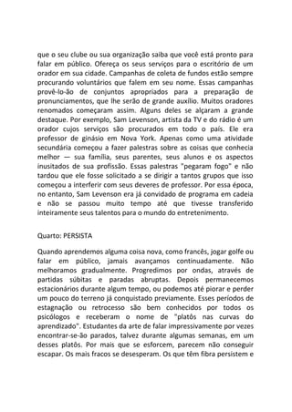 que o seu clube ou sua organização saiba que você está pronto para
falar em público. Ofereça os seus serviços para o escritório de um
orador em sua cidade. Campanhas de coleta de fundos estão sempre
procurando voluntários que falem em seu nome. Essas campanhas
provê-lo-ão de conjuntos apropriados para a preparação de
pronunciamentos, que lhe serão de grande auxílio. Muitos oradores
renomados começaram assim. Alguns deles se alçaram a grande
destaque. Por exemplo, Sam Levenson, artista da TV e do rádio é um
orador cujos serviços são procurados em todo o país. Ele era
professor de ginásio em Nova York. Apenas como uma atividade
secundária começou a fazer palestras sobre as coisas que conhecia
melhor — sua família, seus parentes, seus alunos e os aspectos
inusitados de sua profissão. Essas palestras "pegaram fogo" e não
tardou que ele fosse solicitado a se dirigir a tantos grupos que isso
começou a interferir com seus deveres de professor. Por essa época,
no entanto, Sam Levenson era já convidado de programa em cadeia
e não se passou muito tempo até que tivesse transferido
inteiramente seus talentos para o mundo do entretenimento.
Quarto: PERSISTA
Quando aprendemos alguma coisa nova, como francês, jogar golfe ou
falar em público, jamais avançamos continuadamente. Não
melhoramos gradualmente. Progredimos por ondas, através de
partidas súbitas e paradas abruptas. Depois permanecemos
estacionários durante algum tempo, ou podemos até piorar e perder
um pouco do terreno já conquistado previamente. Esses períodos de
estagnação ou retrocesso são bem conhecidos por todos os
psicólogos e receberam o nome de "platôs nas curvas do
aprendizado". Estudantes da arte de falar impressivamente por vezes
encontrar-se-ão parados, talvez durante algumas semanas, em um
desses platôs. Por mais que se esforcem, parecem não conseguir
escapar. Os mais fracos se desesperam. Os que têm fibra persistem e
 