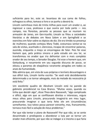 suficiente para ler, este se. levantava de sua cama de folhas,
esfregava os olhos, tomava o livro e se punha a devorá-lo.
Lincoln caminhava mais de trinta milhas para ouvir um orador e, ao
regressar a casa, praticava o que ouvira por toda parte — nos
campos, nas florestas, perante as pessoas que se reuniam no
armazém de Jones, em Gen-tryville; Lincoln se filiou a sociedades
literárias e de debates em Nova Salem e em Springfield e se
exercitou em falar sobre os tópicos do dia. Ele era tímido na presença
de mulheres; quando cortejou Mary Todd, costumava sentar-se na
sala de visitas, acanhado e.silencioso, incapaz de encontrar palavras,
ouvindo, enquanto a moça se encarregava de falar. Pois foi esse
homem que, pela prática sincera e pelo estudo em seu lar, se
transformou no orador que iria defrontar com o mais completo
orador de seu tempo, o Senador Douglas. Foi esse o homem que, em
Gettysburg, e novamente em seu segundo discurso de posse, se
elevou a paramos de eloqüência raramente atingidos em todos os
anais da humanidade.
Não admira que, em vista de suas próprias e terríveis desvantagens e
sua difícil luta, Lincoln tenha escrito: "Se você está decididamente
determinado a se tornar advogado, mais da metade do necessário já
está feita."
Um excelente quadro de Abraham Lincoln está na parede do
gabinete presidencial na Casa Branca. "Muitas vezes, quando eu
tinha que decidir algo", disse Theo-dore Roosevelt, "algo complicado
e difícil, algo em que se conflitavam direitos e interesses, erguia
meus olhos para Lincoln, procurando imaginá-lo em meu lugar,
procurando imaginar o que teria feito ele em circunstâncias
semelhantes. Isso talvez possa parecer estranho, mas, francamente,
tornava mais fácil a solução de meus problemas."
Por que não tentar o plano de Roosevelt? Por que não, se se sente
desanimado e predisposto a abandonar a luta por se tornar um
orador mais eficiente, por que não se indagar a si mesmo o que faria
 