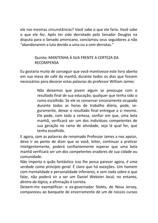 ele nas mesmas circunstâncias? Você sabe o que ele faria. Você sabe
o que ele fez. Após ter sido derrotado pelo Senador Douglas na
disputa para o Senado americano, conclamou seus seguidores a não
"abandonarem a luta devido a uma ou a cem derrotas."
Quinto: MANTENHA À SUA FRENTE A CERTEZA DA
RECOMPENSA
Eu gostaria muito de conseguir que você mantivesse este livro aberto
em sua mesa do café da manhã, durante todos os dias que fossem
necessários para decorar estas palavras do professor William James:
Não deixemos que jovem algum se preocupe com o
resultado final de sua educação; qualquer que tenha sido o
rumo escolhido. Se ele se conservar sinceramente ocupado
durante todas as horas de trabalho diário, pode, se-
guramente, deixar o resultado final entregue a si mesmo.
Ele pode, com toda a certeza, confiar em que, uma bela
manhã, verificará ser um dos indivíduos competentes de
sua geração no ramo de atividade, seja lá qual for, que
tenha escolhido.
E agora, com as palavras do renomado Professor James a nos apoiar,
devo ir ao ponto de dizer que se você, leitor, continuar a praticar
inteligentemente, poderá confiantemente esperar que uma bela
manhã verificará ser um dos competentes oradores de sua cidade ou
comunidade.
Não importa o quão fantástico isso lhe possa parecer agora, é uma
verdade como princípio geral. É claro que há exceções. Um homem
com mentalidade e personalidade inferiores, e sem nada sobre o que
falar, não poderá vir a ser um Daniel Webster local; no entanto,
dentro da lógica, a afirmação é correta.
Deixem-me exemplificar: o ex-governador Stokts, de Nova Jersey,
compareceu ao banquete de encerramento de um de nossos cursos
 
