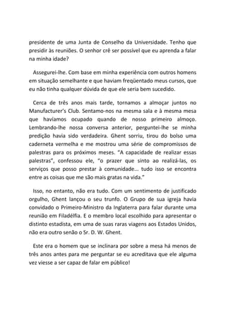 presidente de uma Junta de Conselho da Universidade. Tenho que
presidir às reuniões. O senhor crê ser possível que eu aprenda a falar
na minha idade?
Assegurei-lhe. Com base em minha experiência com outros homens
em situação semelhante e que haviam freqüentado meus cursos, que
eu não tinha qualquer dúvida de que ele seria bem sucedido.
Cerca de três anos mais tarde, tornamos a almoçar juntos no
Manufacturer’s Club. Sentamo-nos na mesma sala e à mesma mesa
que havíamos ocupado quando de nosso primeiro almoço.
Lembrando-lhe nossa conversa anterior, perguntei-lhe se minha
predição havia sido verdadeira. Ghent sorriu, tirou do bolso uma
caderneta vermelha e me mostrou uma série de compromissos de
palestras para os próximos meses. “A capacidade de realizar essas
palestras”, confessou ele, “o prazer que sinto ao realizá-las, os
serviços que posso prestar à comunidade... tudo isso se encontra
entre as coisas que me são mais gratas na vida.”
Isso, no entanto, não era tudo. Com um sentimento de justificado
orgulho, Ghent lançou o seu trunfo. O Grupo de sua igreja havia
convidado o Primeiro-Ministro da Inglaterra para falar durante uma
reunião em Filadélfia. E o membro local escolhido para apresentar o
distinto estadista, em uma de suas raras viagens aos Estados Unidos,
não era outro senão o Sr. D. W. Ghent.
Este era o homem que se inclinara por sobre a mesa há menos de
três anos antes para me perguntar se eu acreditava que ele alguma
vez viesse a ser capaz de falar em público!
 