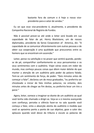 bastante fora do comum e é hoje o nosso vice-
presidente para o setor de vendas.”
Eu sei que esse vice-presidente é, atualmente, o presidente da
Companhia Nacional de Registro de Fundos.
Não é possível prever-se até onde o leitor será levado em sua
capacidade de falar de pé. Henry Blackstone, um de nossos
diplomados, presidente da Servo Corporation of America, diz: “A
capacidade de se comunicar eficientemente com outras pessoas e de
obter sua cooperação é uma qualidade que procuramos entre os
homens que se encontram em ascensão.”
Leitor, pense na satisfação e no prazer que sentirá quando, pondo-
se de pé, compartilhar confiantemente os seus pensamentos e os
seus sentimentos com o auditório. Viajei várias vezes em redor do
mundo, mas conheço poucas coisas que dêem maior deleite do que
manter a atenção de um auditório pelo poder da palavra falada.
Tem-se um sentimento de força, de poder. “Dois minutos antes de
começar a falar”, declarou um de meus graduados, “eu preferiria ser
chicoteado a iniciar de fato minhas palavras; no entanto, dois
minutos antes de chegar ao fim destas, eu preferiria levar um tiro a
parar.”
Agora, leitor, comece a imaginar-se diante de um auditório ao qual
você tenha sido chamado a dirigir-se. Veja-se a si mesmo avançando
com confiança, perceba o silêncio fazer-se na sala quando você
começa a falar, sinta a absorção atenta do auditório à medida que
você se aproxima ponto a ponto de sue objetivo, goze o calor dos
aplausos quando você desce da tribuna e escute as palavras de
 