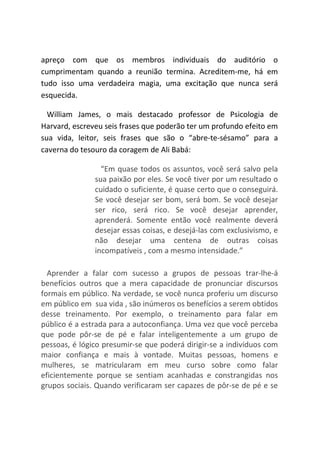 apreço com que os membros individuais do auditório o
cumprimentam quando a reunião termina. Acreditem-me, há em
tudo isso uma verdadeira magia, uma excitação que nunca será
esquecida.
William James, o mais destacado professor de Psicologia de
Harvard, escreveu seis frases que poderão ter um profundo efeito em
sua vida, leitor, seis frases que são o “abre-te-sésamo” para a
caverna do tesouro da coragem de Ali Babá:
“Em quase todos os assuntos, você será salvo pela
sua paixão por eles. Se você tiver por um resultado o
cuidado o suficiente, é quase certo que o conseguirá.
Se você desejar ser bom, será bom. Se você desejar
ser rico, será rico. Se você desejar aprender,
aprenderá. Somente então você realmente deverá
desejar essas coisas, e desejá-las com exclusivismo, e
não desejar uma centena de outras coisas
incompatíveis , com a mesmo intensidade.”
Aprender a falar com sucesso a grupos de pessoas trar-lhe-á
benefícios outros que a mera capacidade de pronunciar discursos
formais em público. Na verdade, se você nunca proferiu um discurso
em público em sua vida , são inúmeros os benefícios a serem obtidos
desse treinamento. Por exemplo, o treinamento para falar em
público é a estrada para a autoconfiança. Uma vez que você perceba
que pode pôr-se de pé e falar inteligentemente a um grupo de
pessoas, é lógico presumir-se que poderá dirigir-se a indivíduos com
maior confiança e mais à vontade. Muitas pessoas, homens e
mulheres, se matricularam em meu curso sobre como falar
eficientemente porque se sentiam acanhadas e constrangidas nos
grupos sociais. Quando verificaram ser capazes de pôr-se de pé e se
 