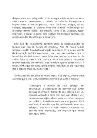 dirigirem aos seus colegas de classe sem que o teto desabasse sobre
suas cabeças, perceberam o ridículo da inibição. Começaram a
impressionar as outras pessoas, seus familiares, amigos, sócios,
colegas, fregueses e clientes com sua atitude recém-adquirida.
Inúmeros dentre nossos diplomados, como o Sr. Goodrich, foram
impelidos a seguir o curso pela notável modificação operada nas
personalidades daqueles que o cercavam.
Este tipo de treinamento também afeta as personalidades de
formas que não se notam de imediato. Não há muito tempo
perguntei ao Dr. David Allen cirurgião de Atlantic City e ex-presidente
da Associação Médica Americana, quais, em sua opinião, eram os
benefícios do treinamento para falar em público, em termos de
saúde física e mental. Ele sorriu e disse que poderia responder
melhor passando uma receita “que farmácia alguma poderia aviar. A
receita tinha que ser aviada pelo próprio indivíduo; se ele julgar que
não é capaz de fazê-lo, está errado.”
Tenho a receita em cima de minha mesa. Fico impressionado todas
as vezes que a leio. Ei-la, exatamente como o Dr. Allen a passou:
“Empregue o melhor de seus esforços em
desenvolver a capacidade de permitir que outras
pessoas enxerguem dentro de sua cabeça e de seu
coração. Aprenda a fazer com que suas idéias e seus
pensamentos sejam claros para as outras pessoas,
em público, individualmente ou em grupos. Você
verificará, à medida que for melhorando com seus
esforços, que está – você mesmo- causando nas
pessoas uma impressão, um impacto que nunca
conseguiu antes.
 