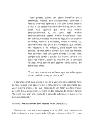 “Você poderá colher um duplo benefício desta
prescrição médica. Sua autoconfiança aumenta à
medida que você aprende a falar com outras pessoas
e toda a sua personalidade melhorará e ganhará mais
calor. Isso significa que você está melhor
emocionalmente e, se você está melhor
emocionalmente, estará melhor fisicamente. Falar
em público, no nosso mundo de hoje, está ao alcance
de todos, homens e mulheres, jovens e velhos. Eu,
pessoalmente, não gozei das vantagens que advêm,
nos negócios e na indústria, para quem fala em
público. Apenas tenho ouvido dizer que são muitas.
Mas conheço suas vantagens quanto à saúde. Fale,
sempre que puder, a poucos ou muitos; você o fará
cada vez melhor, como eu mesmo vim a verificar;
falando, você sentirá seu espírito como nunca lhe
aconteceu antes.
”É um sentimento maravilhoso, que remédio algum
jamais poderá conseguir para você.”
O segundo sinal-guia, então, é ver-se a você mesmo obtendo êxito
ao fazer aquilo que agora teme e concentrar-se nos benefícios que
você obterá através de sua capacidade de falar aceitavelmente
perante diferentes grupos. Lembre-se das palavras de William James:
“Se você tiver por um resultado o cuidado suficiente é quase certo
que o conseguirá.”
Terceiro: PREDISPONHA SUA MENTE PARA O SUCESSO
Pediram-me uma vez, em um programa de rádio, que contasse em
três sentenças, a mais importante lição por mim aprendida. Eis o que
 