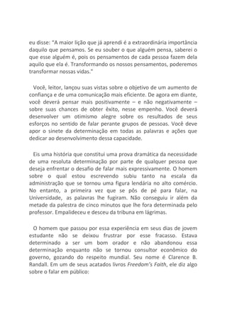 eu disse: “A maior lição que já aprendi é a extraordinária importância
daquilo que pensamos. Se eu souber o que alguém pensa, saberei o
que esse alguém é, pois os pensamentos de cada pessoa fazem dela
aquilo que ela é. Transformando os nossos pensamentos, poderemos
transformar nossas vidas.”
Você, leitor, lançou suas vistas sobre o objetivo de um aumento de
confiança e de uma comunicação mais eficiente. De agora em diante,
você deverá pensar mais positivamente – e não negativamente –
sobre suas chances de obter êxito, nesse empenho. Você deverá
desenvolver um otimismo alegre sobre os resultados de seus
esforços no sentido de falar perante grupos de pessoas. Você deve
apor o sinete da determinação em todas as palavras e ações que
dedicar ao desenvolvimento dessa capacidade.
Eis uma história que constitui uma prova dramática da necessidade
de uma resoluta determinação por parte de qualquer pessoa que
deseja enfrentar o desafio de falar mais expressivamente. O homem
sobre o qual estou escrevendo subiu tanto na escala da
administração que se tornou uma figura lendária no alto comércio.
No entanto, a primeira vez que se pôs de pé para falar, na
Universidade, as palavras lhe fugiram. Não conseguiu ir além da
metade da palestra de cinco minutos que lhe fora determinada pelo
professor. Empalideceu e desceu da tribuna em lágrimas.
O homem que passou por essa experiência em seus dias de jovem
estudante não se deixou frustrar por esse fracasso. Estava
determinado a ser um bom orador e não abandonou essa
determinação enquanto não se tornou consultor econômico do
governo, gozando do respeito mundial. Seu nome é Clarence B.
Randall. Em um de seus acatados livros Freedom’s Faith, ele diz algo
sobre o falar em público:
 