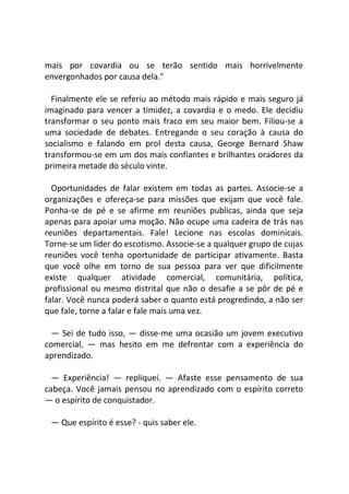 mais por covardia ou se terão sentido mais horrivelmente
envergonhados por causa dela."
Finalmente ele se referiu ao método mais rápido e mais seguro já
imaginado para vencer a timidez, a covardia e o medo. Ele decidiu
transformar o seu ponto mais fraco em seu maior bem. Filiou-se a
uma sociedade de debates. Entregando o seu coração à causa do
socialismo e falando em prol desta causa, George Bernard Shaw
transformou-se em um dos mais confiantes e brilhantes oradores da
primeira metade do século vinte.
Oportunidades de falar existem em todas as partes. Associe-se a
organizações e ofereça-se para missões que exijam que você fale.
Ponha-se de pé e se afirme em reuniões publicas, ainda que seja
apenas para apoiar uma moção. Não ocupe uma cadeira de trás nas
reuniões departamentais. Fale! Lecione nas escolas dominicais.
Torne-se um líder do escotismo. Associe-se a qualquer grupo de cujas
reuniões você tenha oportunidade de participar ativamente. Basta
que você olhe em torno de sua pessoa para ver que dificilmente
existe qualquer atividade comercial, comunitária, política,
profissional ou mesmo distrital que não o desafie a se pôr de pé e
falar. Você nunca poderá saber o quanto está progredindo, a não ser
que fale, torne a falar e fale mais uma vez.
— Sei de tudo isso, — disse-me uma ocasião um jovem executivo
comercial, — mas hesito em me defrontar com a experiência do
aprendizado.
— Experiência! — repliquei. — Afaste esse pensamento de sua
cabeça. Você jamais pensou no aprendizado com o espírito correto
— o espírito de conquistador.
— Que espírito é esse? - quis saber ele.
 