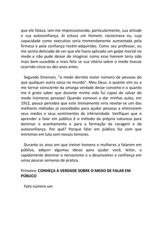 que ele falava, iam-me impressionando, particularmente, sua atitude
e sua autoconfiança. Aí estava um homem, raciocinava eu, cuja
capacidade como executivo seria tremendamente aumentada pela
firmeza e pela confiança recém-adquiridas. Como seu professor, eu
me sentia deliciado de ver que ele havia aplicado um golpe mortal no
medo e não pude deixar de imaginar como esse homem teria sido
mais bem-sucedido e mais feliz se sua vitória sobre o medo tivesse
ocorrido cinco ou dez anos antes.
Segundo Emerson, "o medo derrota maior número de pessoas do
que qualquer outra coisa no mundo". Meu Deus, o quanto vim eu a
me tornar consciente da amarga verdade desse conceito e o quanto
me é grato saber que durante minha vida fui capaz de salvar do
medo inúmeras pessoas! Quando comecei a dar minhas aulas, em
1912, pouco percebia que este treinamento viria revelar-se um dos
melhores métodos já concebidos para ajudar pessoas a eliminarem
seus medos e seus sentimentos de inferioridade. Verifiquei que o
aprender a falar em público é o método da própria natureza para
dominar o acanhamento e para a formação da coragem e da
autoconfiança. Por quê? Porque falar em público faz com que
entremos em luta com nossos temores.
Durante os anos em que treinei homens e mulheres a falarem em
público, adquiri algumas ideias para ajudar você, leitor, a
rapidamente dominar o nervosismo e a desenvolver a confiança em
umas poucas semanas de pratica.
Primeiro: CONHEÇA A VERDADE SOBRE O MEDO DE FALAR EM
PÚBLICO
Fato número um
 