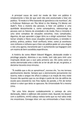 A principal causa de você ter medo de falar em público é
simplesmente o fato de que você não está acostumado a falar em
publico. "O medo é o filho bastardo da ignorância e da incerteza", diz
o Professor Robinson em The Mind in the Making ("A Mente em
Ação"). Para a maioria das pessoas, o falar em público e uma
qualidade desconhecida e, como consequência, sobrecarrega as
pessoas com os fatores da ansiedade e do medo. Para o iniciante é
uma série complexa de situações estranhas, mais complicadas,
digamos, do que aprender a jogar tênis ou a dirigir automóvel. Para
tornar simples e fáceis essas situações atemorizantes, o remédio é:
prática, prática, prática. Você verificará, leitor, como já aconteceu
com milhares e milhares que o falar em público pode ser uma alegria
e não uma agonia, meramente por ir aumentando sua bagagem com
um rosário de bem-sucedidas experiências.
A história de como Albert Edward Wiggam, destacado orador e
psicólogo popular, dominou o seu medo, tem sido para mim uma
inspiração desde que a ouvi pela primeira vez. Ele conta como se
sentia aterrorizado ante a ideia de se ter de pôr de pé, no ginásio, e
declamar durante cinco minutos.
"À medida que o dia se aproximava", escreve ele, "eu me tornava
positivamente doente. Sempre que o aterrorizante pensamento me
ocorria, todo o sangue me afluía à cabeça e as maçãs de meu rosto
ficavam tão quentes que eu me dirigia à parte de trás do edifício da
escola para encostá-las nos frios tijolos da parede, a fim de tentar
reduzir o rubor que delas se apossava. Na Universidade foi a mesma
coisa.
"De uma feita decorei cuidadosamente o começo de uma
declaração, Adam e Jefferson não existem mais. Quando me deparei
com o auditório, minha cabeça rodava tanto que eu mal sabia onde
me encontrava. Consegui dizer em voz entrecortada a frase inicial,
 