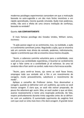 modernos psicólogos experimentais concordam em que a motivação
baseada na auto-sugestão e um dos mais fortes incentivos a um
rápido aprendizado, mesmo quando simulada. Quão mais poderoso,
então, não será o efeito de uma sincera instilação de confiança,
baseada na verdade?
Quarto: AJA CONFIANTEMENTE
O mais famoso psicólogo dos Estados Unidos, William James,
escreveu:
"A ação parece seguir-se ao sentimento, mas, na realidade, a ação
e o sentimento caminham juntos. Regulando a ação, que se encontra
sob um controle mais direto da vontade, podemos, indiretamente,
regular o sentimento que não se encontra nessa mesma situação.
"Assim, o soberano caminho voluntário para a cordialidade, caso
você perca sua cordialidade espontânea, é levantar-se cordialmente
e agir e falar como se a cordialidade já ali estivesse. Se uma tal
conduta não o fizer sentir-se cordial, nada mais o fará nessa ocasião.
"Assim, para sentir-se bravo, aja como se você fosse bravo,
empregue toda sua vontade até o fim e um revestimento de
coragem, muito provavelmente, substituirá o revestimento do
medo".
Aplique o conselho do Professor James. Para desenvolver a
coragem, quando se defrontar com um auditório, aja como se você
tivesse coragem. É claro que, se você não estiver preparado, de
pouco lhe adiantará agir assim. Mas, se você souber o que vai dizer,
avance resolutamente e tome uma respiração profunda. De fato,
respire profundamente durante trinta segundos antes de se defron-
tar com um auditório. O aumentado suprimento de oxigênio fará
com que você se sinta mais leve e lhe dará coragem. O grande tenor
 
