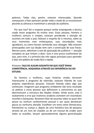 palavras. Todas elas, porém, estavam interessadas. Quando
começavam a falar pareciam perder todo o medo de se encontrarem
perante as câmaras e mantinham a atenção do auditório.
Por que isso? Sei a resposta porque venho empregando a técnica
usada nesse programa há muitos anos. Essas pessoas, homens e
mulheres comuns e simples, estavam prendendo a atenção de
ouvintes em todo o país; falavam a respeito de si mesmas, sobre os
seus momentos mais embaraçosos, suas recordações mais
agradáveis, ou como haviam conhecido seus cônjuges. Não estavam
preocupadas com sua dicção nem com a construção de suas frases.
Mesmo assim, obtinham o seio da aprovação do auditório — atenção
completa ao que tinham a dizer. Esta é uma prova insofismável do
que, para mim, é a primeira das três regras principais para aprender
a falar em público de modo fácil e rápido.
Primeiro: FALE DE ALGUM ASSUNTO EM QUE VOCÊ TENHA
COMPETÊNCIA, ADQUIRIDA ATRAVÉS DA EXPERIÊNCIA OU DO
ESTUDO.
Os homens e mulheres, cujas histórias vividas tornaram
interessante o programa de televisão, estavam falando de suas
próprias experiências pessoais. Estavam falando sobre algo que
conheciam. Imaginem que programa enfadonho não teria resultado
se pedisse a essas pessoas que definissem o comunismo ou que
descrevessem a estrutura das Nações Unidas. Ainda assim, este é
exatamente o erro que inúmeros oradores cometem em incontáveis
reuniões e banquetes. Resolvem falar de assuntos sobre os quais têm
pouco ou nenhum conhecimento pessoal e aos quais devotaram
pouca ou nenhuma atenção. Escolhem um tema como Democracia,
Patriotismo ou Justiça e, depois de uma frenética luta de pesquisa
através de um livro de citações ou de um manual do orador para
todas as ocasiões, lançam apressadamente alguma generalização
 
