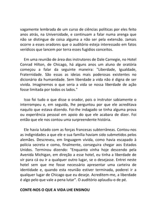 vagamente lembrada de um curso de ciências políticas por eles feito
anos atrás, na Universidade, e continuam a falar numa arenga que
não se distingue de coisa alguma a não ser pela extensão. Jamais
ocorre a esses oradores que o auditório esteja interessado em fatos
verídicos que lancem por terra esses fugidios conceitos.
Em uma reunião de área dos instrutores de Dale Carnegie, no Hotel
Conrad Hilton, de Chicago, há alguns anos um aluno de oratória
começou a falar da seguinte maneira: "Liberdade, Igualdade,
Fraternidade. São essas as ideias mais poderosas existentes no
dicionário da humanidade. Sem liberdade a vida não é digna de ser
vivida. Imaginemos o que seria a vida se nossa liberdade de ação
fosse limitada por todos os lados."
Isso foi tudo o que disse o orador, pois o instrutor sabiamente o
interrompeu e, em seguida, lhe perguntou por que ele acreditava
naquilo que estava dizendo. Foi-Ihe indagado se tinha alguma prova
ou experiência pessoal em apoio do que ele acabara de dizer. Foi
então que ele nos contou uma surpreendente história.
Ele havia lutado com as forças francesas subterrâneas. Contou-nos
as indignidades a que ele e sua família haviam sido submetidos pelos
alemães. Descreveu, em linguagem vívida, como havia escapado à
polícia secreta e como, finalmente, conseguira chegar aos Estados
Unidos. Terminou dizendo: "Enquanto vinha hoje descendo pela
Avenida Michigan, em direção a esse hotel, eu tinha a liberdade de
vir para cá ou ir a qualquer outro lugar, se o desejasse. Entrei neste
hotel sem que me fosse necessário apresentar uma carteira de
identidade e, quando esta reunião estiver terminada, poderei ir a
qualquer lugar de Chicago que eu deseje. Acreditem-me, a liberdade
é algo pelo que vale a pena lutar". O auditório aplaudiu-o de pé.
CONTE-NOS O QUE A VIDA LHE ENSINOU
 