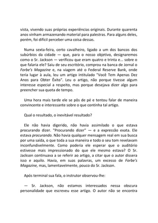 vista, vivendo suas próprias experiências originais. Durante quarenta
anos vinham armazenando material para palestras. Para alguns deles,
porém, foi difícil perceber uma coisa dessas.
Numa sexta-feira, certo cavalheiro, ligado a um dos bancos dos
subúrbios da cidade — que, para o nosso objetivo, designaremos
como o Sr. Jackson — verificou que eram quatro e trinta e... sobre o
que falaria ele? Saiu de seu escritório, comprou na banca de Jornal o
Forbe's Magazine e, na viagem até o Federal Reserve Bank, onde
teria lugar à aula, leu um artigo intitulado "Você Tem Apenas Dez
Anos para Obter Êxito". Leu o artigo, não porque tivesse algum
interesse especial a respeito, mas porque desejava dizer algo para
preencher sua quota de tempo.
Uma hora mais tarde ele se pôs de pé e tentou falar de maneira
convincente e interessante sobre o que continha tal artigo.
Qual o resultado, o inevitável resultado?
Ele não havia digerido, não havia assimilado o que estava
procurando dizer. "Procurando dizer" — e a expressão exata. Ele
estava procurando. Não havia qualquer mensagem real em sua busca
por uma saída, o que toda a sua maneira e todo o seu tom revelavam
inconfundivelmente. Como poderia ele esperar que o auditório
estivesse mais impressionado do que ele mesmo estava? O Sr.
Jackson continuava a se referir ao artigo, a citar que o autor dissera
isso e aquilo. Havia, em suas palavras, um excesso de Forbe's
Magazine, mas, lamentavelmente, pouco do Sr. Jackson.
Após terminal sua fala, o instrutor observou-lhe:
— Sr. Jackson, não estamos interessados nessa obscura
personalidade que escreveu esse artigo. O autor não se encontra
 