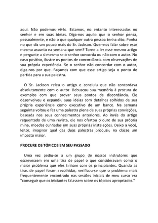 aqui. Não podemos vê-lo. Estamos, no entanto interessados no
senhor e em suas ideias. Diga-nos aquilo que o senhor pensa,
pessoalmente, e não o que qualquer outra pessoa tenha dito. Ponha
no que diz um pouco mais do Sr. Jackson. Quer-nos falar sobre esse
mesmo assunto na semana que vem? Torne a ler esse mesmo artigo
e pergunte a si mesmo se o senhor concorda ou não com o autor. No
caso positivo, ilustre os pontos de concordância com observações de
sua própria experiência. Se o senhor não concordar com o autor,
diga-nos por que. Façamos com que esse artigo seja o ponto de
partida para a sua palestra.
O Sr. Jackson releu o artigo e concluiu que não concordava
absolutamente com o autor. Rebuscou sua memória à procura de
exemplos com que provar seus pontos de discordância. Ele
desenvolveu e expandiu suas ideias com detalhes colhidos de sua
própria experiência como executivo de um banco. Na semana
seguinte voltou e fez uma palestra plena de suas próprias convicções,
baseada nos seus conhecimentos anteriores. Ao invés do artigo
requentado de uma revista, ele nos ofertou o ouro de sua própria
mina, moedas cunhadas em suas próprias instalações. Deixo a você,
leitor, imaginar qual das duas palestras produziu na classe um
impacto maior.
PROCURE OS TÓPICOS EM SEU PASSADO
Uma vez pediu-se a um grupo de nossos instrutores que
escrevessem em uma tira de papel o que consideravam como o
maior problema que eles tinham com os principiantes. Quando as
tiras de papel foram recolhidas, verificou-se que o problema mais
frequentemente encontrado nas sessões iniciais de meu curso era
"conseguir que os iniciantes falassem sobre os tópicos apropriados."
 