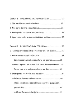 Capítulo 1. ADQUIRINDO A HABILIDADE BÁSICA ..................... 15
1. Tire partido da experiência alheia .......................................... 16
2. Não perca de vista o seu objetivo ........................................... 21
3. Predisponha sua mente para o sucesso ................................... 25
4. Agarre-se a todas as oportunidades de praticar ...................... 27
Capítulo 2. DESENVOLVENDO A CONFIANÇA ............................. 30
1. Conheça a verdade sobre o medo de falar em público .......... 31
2. Prepare-se de maneira adequada ............................................ 34
― Jamais decore um discurso palavra por palavra ............... 35
― Reúna e ponha em ordem suas idéias antecipadamente ... 38
― Treine com seus amigos aquilo que vai dizer .................. 39
3. Predisponha sua mente para o sucesso .................................. 39
― Deixe-se absorver pelo seu tema ...................................... 40
― Afaste sua atenção dos estímulos negativos que possam
prejudicá-lo ..................................................................... 40
― Instile confiança em si próprio ........................................ 40
 