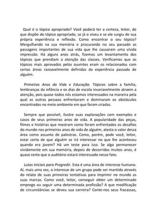 Qual é o tópico apropriado? Você poderá ter a certeza, leitor, de
que dispõe do tópico apropriado, se já o viveu e se ele surgiu de sua
própria experiência e reflexão. Como encontrar o seu tópico?
Mergulhando na sua memória e procurando no seu passado as
passagens importantes de sua vida que Ihe causaram uma vívida
impressão. Há alguns anos atrás, fizemos um levantamento dos
tópicos que prendiam a atenção das classes. Verificamos que os
tópicos mais aprovados pelos ouvintes eram os relacionados com
certas áreas razoavelmente definidas da experiência passada de
alguém.
Primeiros Anos da Vida e Educação. Tópicos sobre a família,
lembranças da infância e os dias de escola invariavelmente atraem a
atenção, pois quase todos nós estamos interessados na maneira pela
qual as outras pessoas enfrentaram e dominaram os obstáculos
encontrados no meio-ambiente em que foram criadas.
Sempre que possível, ilustre suas explanações com exemplos e
casos de seus primeiros anos de vida. A popularidade das peças,
filmes e histórias que mostram como foram enfrentados os desafios
do mundo nos primeiros anos de vida de alguém, atesta o valor dessa
área como assunto de palestras. Como, porém, pode você, leitor,
estar certo de que alguém se irá interessar no que lhe aconteceu
quando era jovem? Há um teste para isso. Se algo permanecer
vividamente em sua memória, depois de decorridos muitos anos, é
quase certo que o auditório estará interessado nesse fato.
Lutas Iniciais para Progredir. Esta é uma área de interesse humano.
Aí, mais uma vez, o interesse de um grupo pode ser mantido através
do relato de suas primeiras tentativas para imprimir no mundo as
suas marcas. Como você, leitor, conseguir obter um determinado
emprego ou seguir uma determinada profissão? A que modificação
de circunstâncias se deveu sua carreira? Conte-nos seus fracassos,
 