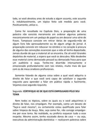 lado, se você devotou anos de estudo a algum assunto, este assunto
é, indubitavelmente, um tópico feito sob medida para você.
Positivamente, utilize-o.
Como foi ressaltado no Capítulo Dois, a preparação de uma
palestra não consiste meramente em ordenar algumas palavras
mecanicamente em um pedaço de papel ou em decorar uma série de
frases. Tampouco consiste em retirar ideias de segunda-mão de
algum livro lido apressadamente ou de algum artigo de jornal. A
preparação consiste em rebuscar no cérebro e no coração à procura
de alguma das convicções essenciais que a vida ali tenha depositado.
Jamais duvide de que o material ali se encontra. Ele ali está! Grandes
depósitos de material, a espera que você os descubra. Não desdenhe
esse material como demasiado pessoal ou demasiado fraco para que
um auditório o ouça. Tenho-me divertido intensamente e
emocionado profundamente com tais relatos, muito mais do que
com os de meus oradores profissionais.
Somente falando de alguma coisa sobre a qual você adquiriu o
direito de falar e que você será capaz de satisfazer o segundo
requisito para aprender a falar em público rápida e facilmente.
Vejamos esse segundo requisito.
Segundo: CERTIFIQUE-SE DE QUE ESTÁ EMPOLGADO PELO SEU
TEMA
Nem todos os tópicos, sobre os quais eu e você adquirimos o
direito de falar, nos empolgam. Por exemplo, como um devoto de
"faça-o você mesmo", eu certamente estou qualificado para falar
sobre limpeza da louça. Mas, seja como for, não consigo empolgar-
me por esse tema. Na realidade, eu preferia esquecer tudo a esse
respeito. Mesmo assim, tenho escutado donas de casa — ou seja,
executivas da administração doméstica — realizarem palestras sobre
 