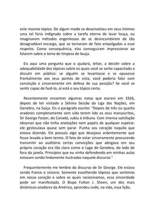 este mesmo tópico. De algum modo se desenvolveu em seus íntimos
uma tal fúria indignada sobre a tarefa eterna de lavar louça, ou
imaginarem métodos engenhosos de se desincumbirem de tão
desagradável encargo, que se tornaram de fato empolgadas a esse
respeito. Como consequência, elas conseguiram impressionar ao
falarem sobre o tema de limpeza de louça.
Eis aqui uma pergunta que o ajudará, leitor, a decidir sobre a
adequabilidade dos tópicos sobre os quais você se sente capacitado a
discutir em público: se alguém se levantasse e se opusesse
frontalmente aos seus pontos de vista, você poderia falar com
convicção e sinceramente em defesa de sua posição? Se você se
sentir capaz de fazê-lo, aí está o seu tópico certo.
Recentemente encontrei algumas notas que escrevi em 1926,
depois de ter visitado a Sétima Sessão da Liga das Nações, em
Genebra, na Suíça. Eis o parágrafo escrito: "Depois de três ou quarto
oradores completamente sem vida terem lido os seus manuscritos,
Sir George Foster, do Canadá, subiu à tribuna. Com imensa satisfação
observei que não tinha anotações nem papéis de qualquer espécie:
ele gesticulava quase sem parar. Punha seu coração naquilo que
estava dizendo. Ele possuía algo que desejava ardentemente que
fosse levado a bom termo. O fato de estar sinceramente procurando
transmitir ao auditório certas convicções que abrigava em seu
próprio coração era tão claro como o Lago de Genebra, do lado de
fora da janela. Princípios que eu vinha defendendo em minhas aulas
estavam sendo lindamente ilustrados naquele discurso."
Frequentemente me lembro do discurso de Sir George. Ele estava
sendo franco e sincero. Somente escolhendo tópicos que sentimos
em nosso coração e sobre os quais raciocinamos, essa sinceridade
pode ser manifestada. O Bispo Fulton J. Sheen, um dos mais
dinâmicos oradores da América, aprendeu cedo, na vida, essa lição.
 