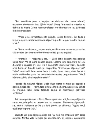"Fui escolhido para a equipe de debates da Universidade",
escreveu ele em seu livro Life is Worth Living, "e na noite anterior ao
debate da Notre Dame nosso professor me chamou ao seu gabinete
e me repreendeu.
— "Você está completamente errado. Nunca tivemos, em toda a
história deste estabelecimento, alguém que fosse pior orador do que
você."
— "Bem, — disse eu, procurando justificar-me, — se estou assim
tão errado, por que o senhor me escolheu para a equipe?
— "Porque, — respondeu ele, — você sabe pensar; não porque
saiba falar. Vá ali para aquele canto. Escolha um parágrafo de seu
discurso e repasse-o". Li e reli o parágrafo inúmeras vezes, durante
uma hora, ao fim da qual ele perguntou: "Encontrou algum erro?"
"Não", respondi. Mais uma hora e meia, duas horas, duas horas e
meia, ao fim das quais me encontrava exausto, perguntou ele: "Você
não descobriu ainda qual é o erro?"
"Sendo de natural rápido, após duas horas e meia eu peguei o
ponto. Respondi: — "Sim. Não estou sendo sincero. Não estou sendo
eu mesmo. Não estou falando como se realmente estivesse
sentindo."
Foi nesse ponto que o Bispo Sheen aprendeu a lição da qual jamais
se esqueceria: pôs sua pessoa em sua palestra. Ele se empolgou pelo
seu tema. Somente então o sábio professor afirmou: "Agora você
está pronto para falar."
Quando um dos nossos alunos diz "Eu não me empolgo com coisa
alguma. Minha vida sempre foi monótona", os nossos instrutores
 