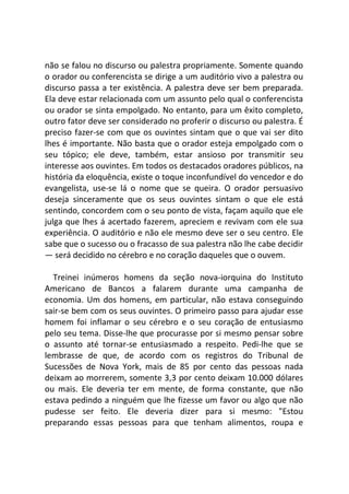 não se falou no discurso ou palestra propriamente. Somente quando
o orador ou conferencista se dirige a um auditório vivo a palestra ou
discurso passa a ter existência. A palestra deve ser bem preparada.
Ela deve estar relacionada com um assunto pelo qual o conferencista
ou orador se sinta empolgado. No entanto, para um êxito completo,
outro fator deve ser considerado no proferir o discurso ou palestra. É
preciso fazer-se com que os ouvintes sintam que o que vai ser dito
lhes é importante. Não basta que o orador esteja empolgado com o
seu tópico; ele deve, também, estar ansioso por transmitir seu
interesse aos ouvintes. Em todos os destacados oradores públicos, na
história da eloquência, existe o toque inconfundível do vencedor e do
evangelista, use-se lá o nome que se queira. O orador persuasivo
deseja sinceramente que os seus ouvintes sintam o que ele está
sentindo, concordem com o seu ponto de vista, façam aquilo que ele
julga que lhes á acertado fazerem, apreciem e revivam com ele sua
experiência. O auditório e não ele mesmo deve ser o seu centro. Ele
sabe que o sucesso ou o fracasso de sua palestra não lhe cabe decidir
— será decidido no cérebro e no coração daqueles que o ouvem.
Treinei inúmeros homens da seção nova-iorquina do Instituto
Americano de Bancos a falarem durante uma campanha de
economia. Um dos homens, em particular, não estava conseguindo
sair-se bem com os seus ouvintes. O primeiro passo para ajudar esse
homem foi inflamar o seu cérebro e o seu coração de entusiasmo
pelo seu tema. Disse-lhe que procurasse por si mesmo pensar sobre
o assunto até tornar-se entusiasmado a respeito. Pedi-lhe que se
lembrasse de que, de acordo com os registros do Tribunal de
Sucessões de Nova York, mais de 85 por cento das pessoas nada
deixam ao morrerem, somente 3,3 por cento deixam 10.000 dólares
ou mais. Ele deveria ter em mente, de forma constante, que não
estava pedindo a ninguém que lhe fizesse um favor ou algo que não
pudesse ser feito. Ele deveria dizer para si mesmo: "Estou
preparando essas pessoas para que tenham alimentos, roupa e
 