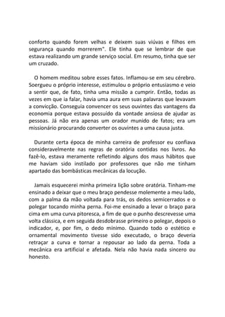 conforto quando forem velhas e deixem suas viúvas e filhos em
segurança quando morrerem". Ele tinha que se lembrar de que
estava realizando um grande serviço social. Em resumo, tinha que ser
um cruzado.
O homem meditou sobre esses fatos. Inflamou-se em seu cérebro.
Soergueu o próprio interesse, estimulou o próprio entusiasmo e veio
a sentir que, de fato, tinha uma missão a cumprir. Então, todas as
vezes em que ia falar, havia uma aura em suas palavras que levavam
a convicção. Conseguia convencer os seus ouvintes das vantagens da
economia porque estava possuído da vontade ansiosa de ajudar as
pessoas. Já não era apenas um orador munido de fatos; era um
missionário procurando converter os ouvintes a uma causa justa.
Durante certa época de minha carreira de professor eu confiava
consideravelmente nas regras de oratória contidas nos livros. Ao
fazê-lo, estava meramente refletindo alguns dos maus hábitos que
me haviam sido instilado por professores que não me tinham
apartado das bombásticas mecânicas da locução.
Jamais esquecerei minha primeira lição sobre oratória. Tinham-me
ensinado a deixar que o meu braço pendesse molemente a meu lado,
com a palma da mão voltada para trás, os dedos semicerrados e o
polegar tocando minha perna. Foi-me ensinado a levar o braço para
cima em uma curva pitoresca, a fim de que o punho descrevesse uma
volta clássica, e em seguida desdobrasse primeiro o polegar, depois o
indicador, e, por fim, o dedo mínimo. Quando todo o estético e
ornamental movimento tivesse sido executado, o braço deveria
retraçar a curva e tornar a repousar ao lado da perna. Toda a
mecânica era artificial e afetada. Nela não havia nada sincero ou
honesto.
 