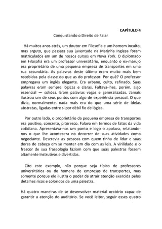CAPÍTULO 4
Conquistando o Direito de Falar
Há muitos anos atrás, um doutor em Filosofia e um homem inculto,
mas arguto, que passara sua juventude na Marinha Inglesa foram
matriculados em um de nossos cursos em Nova York. O diplomado
em Filosofia era um professor universitário, enquanto o ex-marujo
era proprietário de uma pequena empresa de transportes em uma
rua secundária. As palavras deste último eram muito mais bem
recebidas pela classe do que as do professor. Por quê? O professor
empregava um inglês elegante. Era urbano, culto, refinado. Suas
palavras eram sempre lógicas e claras. Faltava-lhes, porém, algo
essencial — solidez. Eram palavras vagas e generalizadas. Jamais
ilustrou um de seus pontos com algo de experiência pessoal. O que
dizia, normalmente, nada mais era do que uma série de ideias
abstratas, ligadas entre si por débil fio de lógica.
Por outro lado, o proprietário da pequena empresa de transportes
era positivo, concreto, pitoresco. Falava em termos de fatos da vida
cotidiana. Apresentava-nos um ponto e logo o apoiava, relatando-
nos o que Ihe acontecera no decorrer de suas atividades como
negociante. Descrevia as pessoas com quem tinha de lidar e suas
dores de cabeça em se manter em dia com as leis. A virilidade e o
frescor de sua fraseologia faziam com que suas palestras fossem
altamente Instrutivas e divertidas.
Cito este exemplo, não porque seja típico de professores
universitários ou de homens de empresas de transportes, mas
somente porque ele ilustra o poder de atrair atenção exercida pelos
detalhes ricos e coloridos de uma palestra.
Há quatro maneiras de se desenvolver material oratório capaz de
garantir a atenção do auditório. Se você leitor, seguir esses quatro
 