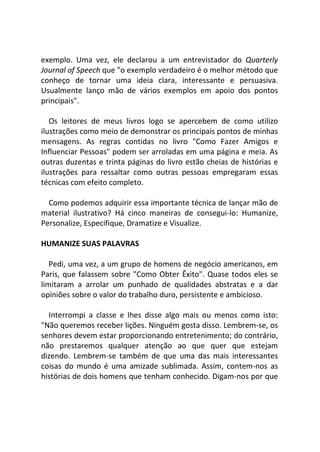 exemplo. Uma vez, ele declarou a um entrevistador do Quarterly
Journal of Speech que "o exemplo verdadeiro é o melhor método que
conheço de tornar uma ideia clara, interessante e persuasiva.
Usualmente lanço mão de vários exemplos em apoio dos pontos
principais".
Os leitores de meus livros logo se apercebem de como utilizo
ilustrações como meio de demonstrar os principais pontos de minhas
mensagens. As regras contidas no livro "Como Fazer Amigos e
Influenciar Pessoas" podem ser arroladas em uma página e meia. As
outras duzentas e trinta páginas do livro estão cheias de histórias e
ilustrações para ressaltar como outras pessoas empregaram essas
técnicas com efeito completo.
Como podemos adquirir essa importante técnica de lançar mão de
material ilustrativo? Há cinco maneiras de consegui-lo: Humanize,
Personalize, Especifique, Dramatize e Visualize.
HUMANIZE SUAS PALAVRAS
Pedi, uma vez, a um grupo de homens de negócio americanos, em
Paris, que falassem sobre "Como Obter Êxito". Quase todos eles se
limitaram a arrolar um punhado de qualidades abstratas e a dar
opiniões sobre o valor do trabalho duro, persistente e ambicioso.
Interrompi a classe e Ihes disse algo mais ou menos como isto:
"Não queremos receber lições. Ninguém gosta disso. Lembrem-se, os
senhores devem estar proporcionando entretenimento; do contrário,
não prestaremos qualquer atenção ao que quer que estejam
dizendo. Lembrem-se também de que uma das mais interessantes
coisas do mundo é uma amizade sublimada. Assim, contem-nos as
histórias de dois homens que tenham conhecido. Digam-nos por que
 