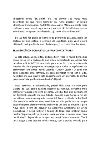 impessoais como "Sr. Smith" ou "Joe Brown" são muito mais
descritivos do que "esse homem" ou "uma pessoa". O rótulo
identifica e individualiza. Rudolf Flesch ressalta: "Nada empresta mais
realismo a um caso do que nomes; nada é tão irrealístico como o
anonimato. Imaginem uma história cujo herói não tenha nome".
Se sua fala for plena de nome e de pronomes pessoais, pode ter
certeza de que obterá a atenção do auditório, pois você estará
utilizando do ingrediente que não tem preço — o interesse humano.
SEJA ESPECÍFICO: COMPLETE SUA FALA COM DETALHES
A esta altura, você, leitor, poderá dizer: "Isso é muito bom, mas
como posso ter a certeza de que estou intercalando em minha fala
detalhes suficiente?" Há um teste para esse fim. Use uma fórmula
simples, de cinco perguntas, empregada por todos os repórteres ao
escreverem um artigo novo: Quando? Onde? Quem? O que? Por
quê? Segundo essa fórmula, os seus exemplos terão cor e vida.
Permitam-me que ilustre este conselho com um exemplo, de minha
própria autoria, publicado no Reader's Digest.
Após terminar a universidade, passei dois anos viajando pelo
Dakota do Sul, como caixeiro-viajante da Armour. Percorria meu
território viajando em trens de carga. Um dia, tive que permanecer
em Redfield, naquele mesmo Estado, durante duas horas, a fim de
me utilizar de um trem que ia para o Sul. Como a cidade de Redfield
não estava incluída em meu território, eu não podia usar o tempo
disponível para efetuar vendas. Dentro de um ano eu deveria ir para
Nova York, a fim de estudar na Academia Americana de Artes
Dramáticas, e decidi utilizar o tempo de folga para praticar como
orador. Vagando pelo pátio da ferrovia, comecei a ensaiar uma cena
do Macbeth. Erguendo os braços, exclamei dramaticamente: "Será
uma adaga o que vejo na minha frente, com o punho voltado para
 