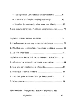 ― Seja específico: Complete sua fala com detalhes .............. 67
― Dramatize sua fala pelo emprego do diálogo .................... 68
― Visualize, demonstrando sobre o que está falando ............ 70
4. Use palavras concretas e familiares que criem quadros ........... 70
Capítulo 5. VITALIZANDO A PALESTRA .......................................74
1. Escolha assuntos que você encare com seriedade ................... 75
2. Dê vida a seus sentimentos a respeito de seu tópico .............. 80
3. Aja com sinceridade ................................................................ 81
Capítulo 6. PARTILHANDO A PALESTRA COM O AUDITÓRIO ..... 83
1. Fale tendo em vista os interesses de seus ouvintes ................ 84
2. Faça uma apreciação sincera e honesta .................................. 87
3. Identifique-se com o auditório ................................................ 89
4. Faça com que o auditório participe de sua palestra ................ 92
5. Seja modesto .......................................................................... 93
Terceira Parte ― O objetivo de discursos preparados e de
improviso ....................................................... 97
 
