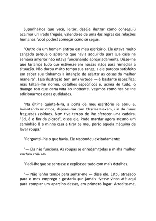 Suponhamos que você, leitor, deseje ilustrar como conseguiu
acalmar um irado freguês, valendo-se de uma das regras das relações
humanas. Você poderá começar como se segue:
"Outro dia um homem entrou em meu escritório. Ele estava muito
zangado porque o aparelho que havia adquirido para sua casa na
semana anterior não estava funcionando apropriadamente. Disse-lhe
que faríamos tudo que estivesse em nossas mãos para remediar a
situação. Não durou muito tempo sua zanga, e ele pareceu satisfeito
em saber que tínhamos a intenção de acertar as coisas da melhor
maneira". Essa ilustração tem uma virtude — é bastante específica;
mas faltam-lhe nomes, detalhes específicos e, acima de tudo, o
diálogo real que daria vida ao incidente. Vejamos como fica se Ihe
adicionarmos essas qualidades.
"Na última quinta-feira, a porta de meu escritório se abriu e,
levantando os olhos, deparei-me com Charles Blexam, um de meus
fregueses assíduos. Nem tive tempo de lhe oferecer uma cadeira.
"Ed, é o fim da picada", disse ele. Pode mandar agora mesmo um
caminhão lá a minha casa e tirar de meu porão aquela máquina de
lavar roupa."
"Perguntei-lhe o que havia. Ele respondeu excitadamente:
"— Ela não funciona. As roupas se enredam todas e minha mulher
encheu com ela.
"Pedi-Ihe que se sentasse e explicasse tudo com mais detalhes.
"— Não tenho tempo para sentar-me — disse ele. Estou atrasado
para o meu emprego e gostaria que jamais tivesse vindo até aqui
para comprar um aparelho desses, em primeiro lugar. Acredite-me,
 