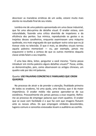 descrever as manobras erráticas de um avião, estarei muito mais
atento no resultado final do seu relato.
Lembro-me de uma palestra apresentada em uma classe industrial,
que foi uma obra-prima de detalhe visual. O orador estava, com
naturalidade, fazendo uma crítica divertida de inspetores e da
eficiência dos peritos. Sua mímica, reproduzindo os gestos e os
trejeitos desses cavalheiros, enquanto examinavam uma máquina
quebrada, era mais engraçada do que qualquer outra coisa que eu já
tivesse visto na televisão. O que é mais, os detalhes visuais tornou
aquela palestra memorável — eu, por exemplo, jamais me
esquecerei e tenho a certeza de que os outros membros daquela
classe ainda falam a seu respeito.
É uma boa ideia, leitor, perguntar a você mesmo: "Como posso
introduzir em minha palestra alguns detalhes visuais?" Passe, então,
as demonstrações, pois, como observavam os antigos chineses, um
quadro vale por dez mil palavras.
Quarto: USE PALAVRAS CONCRETAS E FAMILIARES QUE CRIEM
QUADROS
No processo de atrair e de prender a atenção, finalidade primeira
de todos os oradores, há uma ajuda, uma técnica, que é da maior
importância. O orador médio não parece aperceber-se de sua
existência. Provavelmente ele jamais pensou a esse respeito. Refiro-
me ao processo de empregar palavras que criam quadros. O orador
que se ouve com facilidade é o que faz com que imagens flutuem
ante os nossos olhos. Os que empregam símbolos descoloridos,
lugares-comuns e conceitos enevoados levam o auditório ao cochilo.
 