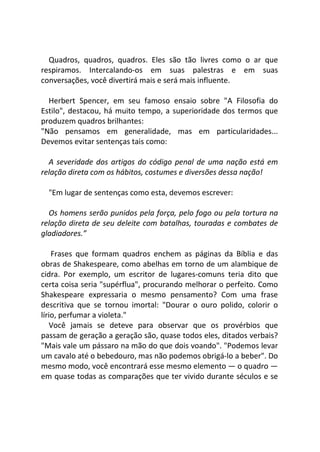 Quadros, quadros, quadros. Eles são tão livres como o ar que
respiramos. Intercalando-os em suas palestras e em suas
conversações, você divertirá mais e será mais influente.
Herbert Spencer, em seu famoso ensaio sobre "A Filosofia do
Estilo", destacou, há muito tempo, a superioridade dos termos que
produzem quadros brilhantes:
"Não pensamos em generalidade, mas em particularidades...
Devemos evitar sentenças tais como:
A severidade dos artigos do código penal de uma nação está em
relação direta com os hábitos, costumes e diversões dessa nação!
"Em lugar de sentenças como esta, devemos escrever:
Os homens serão punidos pela força, pelo fogo ou pela tortura na
relação direta de seu deleite com batalhas, touradas e combates de
gladiadores.”
Frases que formam quadros enchem as páginas da Bíblia e das
obras de Shakespeare, como abelhas em torno de um alambique de
cidra. Por exemplo, um escritor de lugares-comuns teria dito que
certa coisa seria "supérflua", procurando melhorar o perfeito. Como
Shakespeare expressaria o mesmo pensamento? Com uma frase
descritiva que se tornou imortal: "Dourar o ouro polido, colorir o
lírio, perfumar a violeta."
Você jamais se deteve para observar que os provérbios que
passam de geração a geração são, quase todos eles, ditados verbais?
"Mais vale um pássaro na mão do que dois voando". "Podemos levar
um cavalo até o bebedouro, mas não podemos obrigá-lo a beber". Do
mesmo modo, você encontrará esse mesmo elemento — o quadro —
em quase todas as comparações que ter vivido durante séculos e se
 