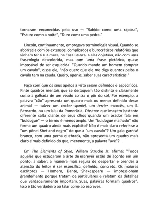 tornaram encanecidas pelo uso — "Sabido como uma raposa",
"Escuro como a noite", "Duro como uma pedra."
Lincoln, continuamente, empregava terminologia visual. Quando se
aborrecia com os extensos, complicados e burocráticos relatórios que
vinham ter a sua mesa, na Casa Branca, a eles objetava, não com uma
fraseologia descolorida, mas com uma frase pictórica, quase
impossível de ser esquecida. "Quando mando um homem comprar
um cavalo", disse ele, "não quero que ele me diga quantos pelos o
cavalo tem na cauda. Quero, apenas, saber suas características."
Faça com que os seus apelos à vista sejam definidos e específicos.
Pinte quadros mentais que se destaquem tão distinta e claramente
como a galhada de um veado contra o pôr do sol. Por exemplo, a
palavra "cão" apresenta um quadro mais ou menos definido desse
animal — talvez um cocker spaniel, um terrier escocês, um S.
Bernardo, ou um lulu da Pomerânia. Observe que imagem bastante
diferente salta diante de seus olhos quando um orador fala em
"buldogue" — o termo é menos amplo. Um "buldogue malhado" não
forma um quadro ainda mais explícito? Não é mais claro referir-se a
"um pônei Shetland negro" do que a "um cavalo"? Um galo garnisé
branco, com uma perna quebrada, não apresenta um quadro mais
claro e mais definido do que, meramente, a palavra "ave"?
Em The Elements of Style, William Strucke Jr. afirma: "Todos
aqueles que estudaram a arte de escrever estão de acordo em um
ponto, a saber: a maneira mais segura de despertar e prender a
atenção do leitor é ser específico, definido, concreto. Os maiores
escritores — Homero, Dante, Shakespeare — impressionam
grandemente porque tratam de particulares e relatam os detalhes
que verdadeiramente importam. Suas, palavras formam quadros".
Isso é tão verdadeiro ao falar como ao escrever.
 
