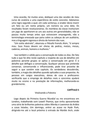 Uma ocasião, há muitos anos, dediquei uma das sessões de meu
curso de oratória a uma experiência do estilo concreto. Adotamos
uma regra segundo a qual, em cada sentença, o orador devia inserir
um fato ou um nome próprio, um número ou uma data. Os
resultados foram revolucionários. Os membros da classe instituíram
um jogo de apanharem-se uns aos outros em generalidades; não se
passou muito tempo antes que estivessem empregando, não a
terminologia enevoada que paira sobre as cabeças de um auditório,
mas a linguagem vigorosa e direta do homem das ruas.
"Um estilo abstrato", observou o filósofo francês Alain, "é sempre
mau. Suas frases devem ser cheias de pedras, metais, mesas,
cadeiras, animais, homens e mulheres."
Isso também e válido para a conversação de todos os dias. De fato
tudo o que foi dito neste capítulo a respeito do uso de detalhes em
palestras perante grupos se aplica a conversação em geral. É o
detalhe que deflagra a conversação. Qualquer pessoa que pretenda
conversar, convencendo e influenciando, pode tirar proveito de
seguir o que contém este capítulo. Os vendedores descobrirão,
também, a magia dos detalhes quando aplicados a suas propostas. As
pessoas em cargos executivos, donas de casa e professores
verificarão que o emprego de detalhes reais e concretos ajudará
muito no ensino e na prestação de informações, melhorando-os
grandemente.
CAPÍTULO 5
Vitalizando a Palestra
Logo depois da Primeira Guerra Mundial eu me encontrava em
Londres, trabalhando com Lowell Thomas, que vinha apresentando
uma série de brilhantes palestras sobre Allenby e Lawrence da Arábia
a casas lotadas. Um domingo, entrei ao acaso no Hyde Park,
dirigindo-me até o local próximo à entrada do Marble Arch, onde
 